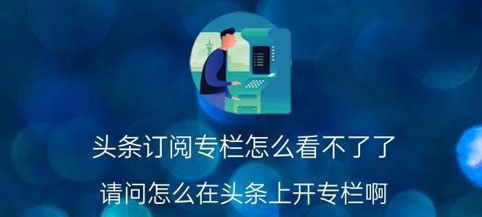 头条订阅专栏怎么看不了了 请问怎么在头条上开专栏啊？